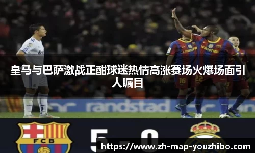 皇马与巴萨激战正酣球迷热情高涨赛场火爆场面引人瞩目