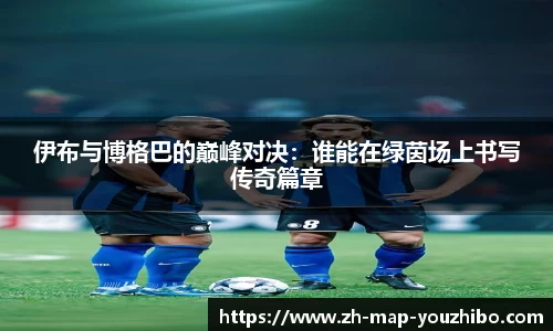 伊布与博格巴的巅峰对决：谁能在绿茵场上书写传奇篇章