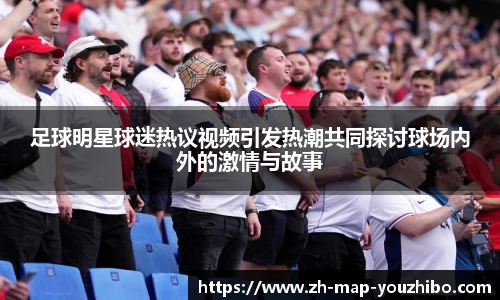 足球明星球迷热议视频引发热潮共同探讨球场内外的激情与故事