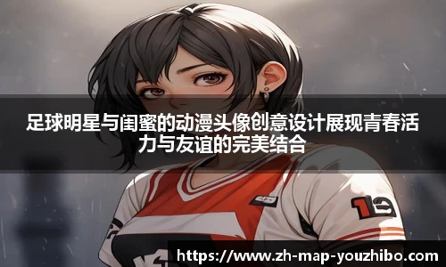 足球明星与闺蜜的动漫头像创意设计展现青春活力与友谊的完美结合